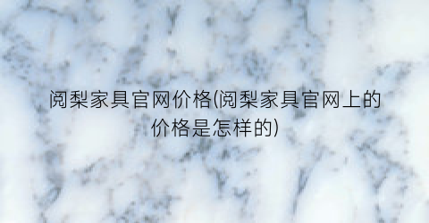 阅梨家具官网价格(阅梨家具官网上的价格是怎样的)