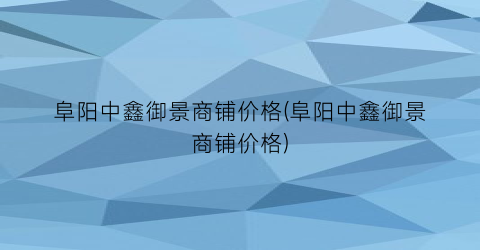 阜阳中鑫御景商铺价格(阜阳中鑫御景商铺价格)