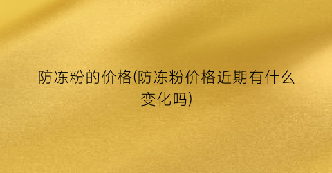 防冻粉的价格(防冻粉价格近期有什么变化吗)
