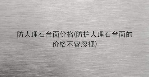 防大理石台面价格(防护大理石台面的价格不容忽视)