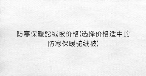 防寒保暖驼绒被价格(选择价格适中的防寒保暖驼绒被)