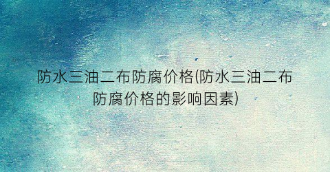 防水三油二布防腐价格(防水三油二布防腐价格的影响因素)