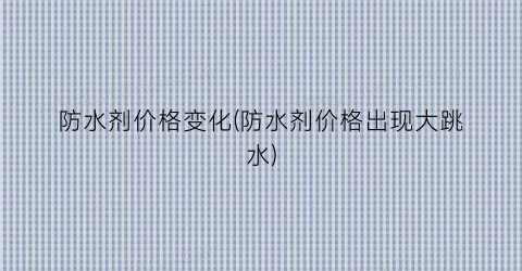 防水剂价格变化(防水剂价格出现大跳水)