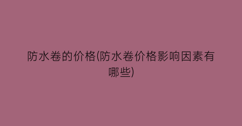 “防水卷的价格(防水卷价格影响因素有哪些)