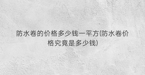 防水卷的价格多少钱一平方(防水卷价格究竟是多少钱)