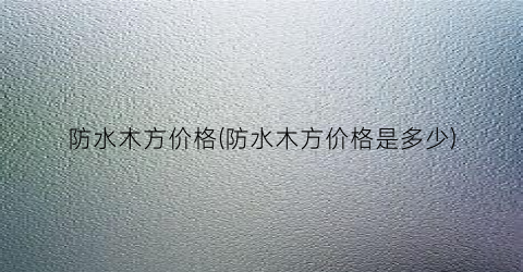 防水木方价格(防水木方价格是多少)
