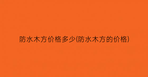 防水木方价格多少(防水木方的价格)