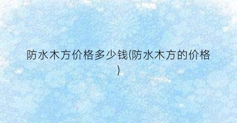 防水木方价格多少钱(防水木方的价格)