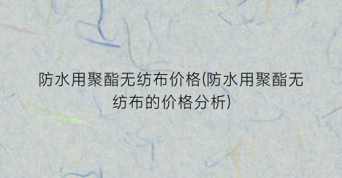 防水用聚酯无纺布价格(防水用聚酯无纺布的价格分析)