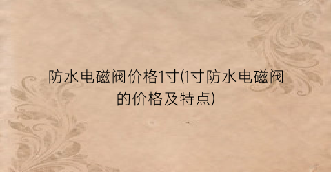 “防水电磁阀价格1寸(1寸防水电磁阀的价格及特点)