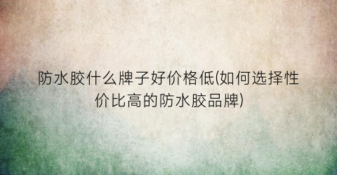 防水胶什么牌子好价格低(如何选择性价比高的防水胶品牌)