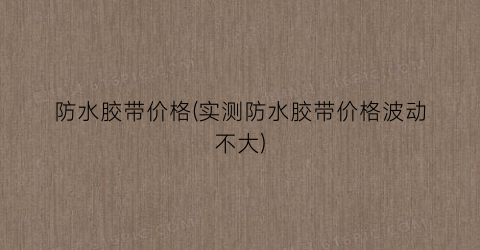 防水胶带价格(实测防水胶带价格波动不大)