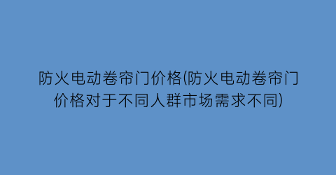 防火电动卷帘门价格(防火电动卷帘门价格对于不同人群市场需求不同)