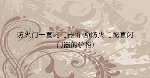 防火门一套闭门器价格(防火门配套闭门器的价格)