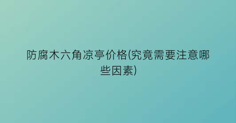 防腐木六角凉亭价格(究竟需要注意哪些因素)
