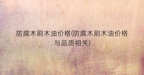 防腐木刷木油价格(防腐木刷木油价格与品质相关)