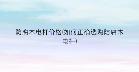 防腐木电杆价格(如何正确选购防腐木电杆)