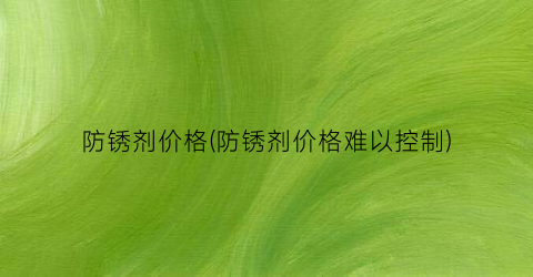 防锈剂价格(防锈剂价格难以控制)