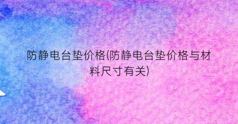 “防静电台垫价格(防静电台垫价格与材料尺寸有关)