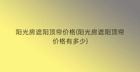 阳光房遮阳顶帘价格(阳光房遮阳顶帘价格有多少)