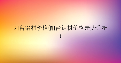 “阳台铝材价格(阳台铝材价格走势分析)
