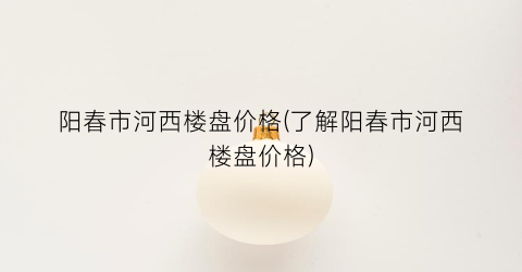 阳春市河西楼盘价格(了解阳春市河西楼盘价格)