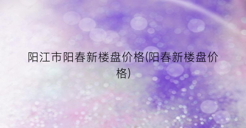 阳江市阳春新楼盘价格(阳春新楼盘价格)