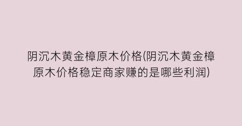 阴沉木黄金樟原木价格(阴沉木黄金樟原木价格稳定商家赚的是哪些利润)