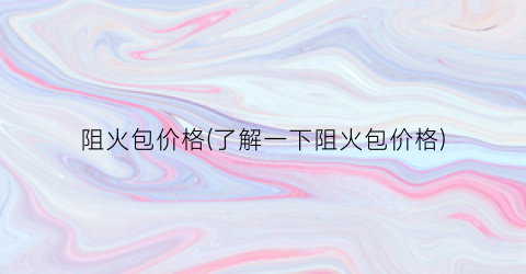 “阻火包价格(了解一下阻火包价格)