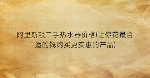阿里斯顿二手热水器价格(让你花最合适的钱购买更实惠的产品)