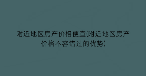 附近地区房产价格便宜(附近地区房产价格不容错过的优势)