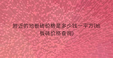 附近的地板砖价格是多少钱一平方(地板砖价格查询)