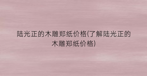 陆光正的木雕郑纸价格(了解陆光正的木雕郑纸价格)