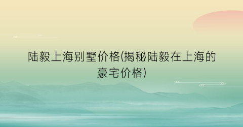 陆毅上海别墅价格(揭秘陆毅在上海的豪宅价格)