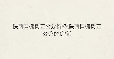 陕西国槐树五公分价格(陕西国槐树五公分的价格)