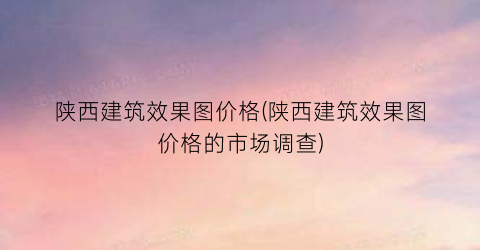 陕西建筑效果图价格(陕西建筑效果图价格的市场调查)
