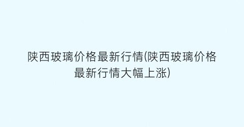陕西玻璃价格最新行情(陕西玻璃价格最新行情大幅上涨)