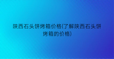 陕西石头饼烤箱价格(了解陕西石头饼烤箱的价格)