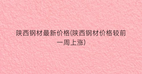 陕西钢材最新价格(陕西钢材价格较前一周上涨)