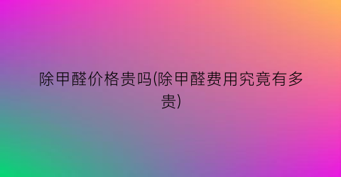 除甲醛价格贵吗(除甲醛费用究竟有多贵)