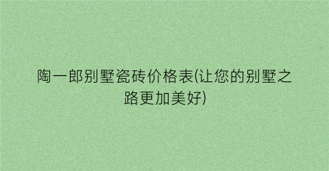 陶一郎别墅瓷砖价格表(让您的别墅之路更加美好)