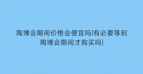 “陶博会期间价格会便宜吗(有必要等到陶博会期间才购买吗)