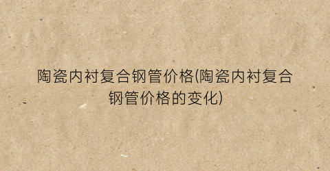 陶瓷内衬复合钢管价格(陶瓷内衬复合钢管价格的变化)