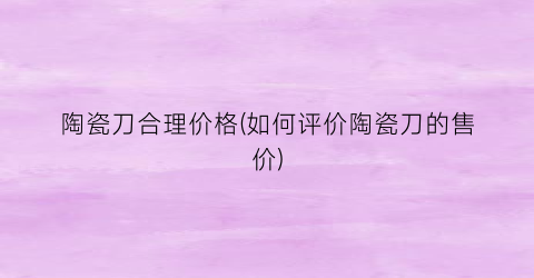 陶瓷刀合理价格(如何评价陶瓷刀的售价)