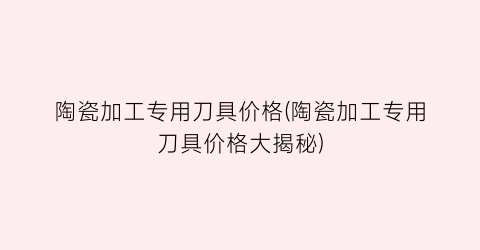 陶瓷加工专用刀具价格(陶瓷加工专用刀具价格大揭秘)