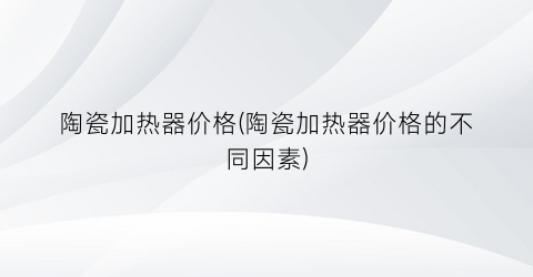 陶瓷加热器价格(陶瓷加热器价格的不同因素)
