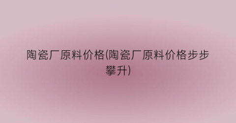 陶瓷厂原料价格(陶瓷厂原料价格步步攀升)
