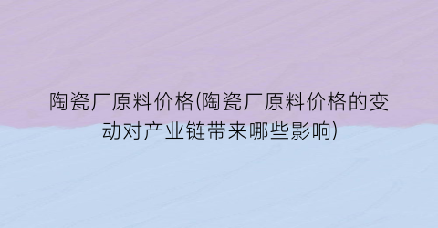 陶瓷厂原料价格(陶瓷厂原料价格的变动对产业链带来哪些影响)