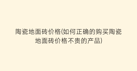 陶瓷地面砖价格(如何正确的购买陶瓷地面砖价格不贵的产品)