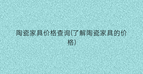 陶瓷家具价格查询(了解陶瓷家具的价格)